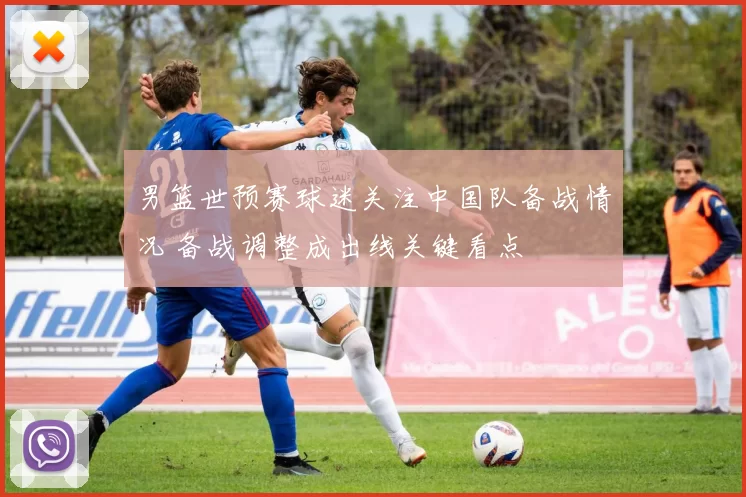 男篮世预赛球迷关注中国队备战情况 备战调整成出线关键看点