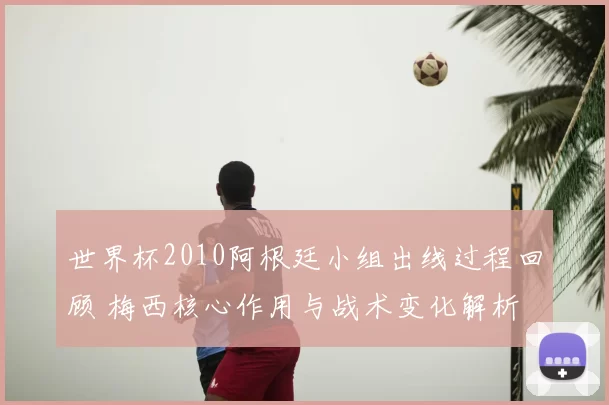 世界杯2010阿根廷小组出线过程回顾 梅西核心作用与战术变化解析
