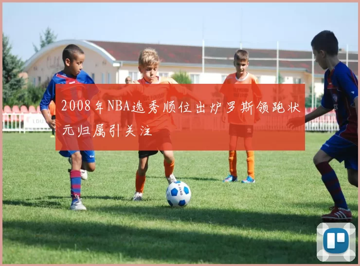 2008年NBA选秀顺位出炉罗斯领跑状元归属引关注