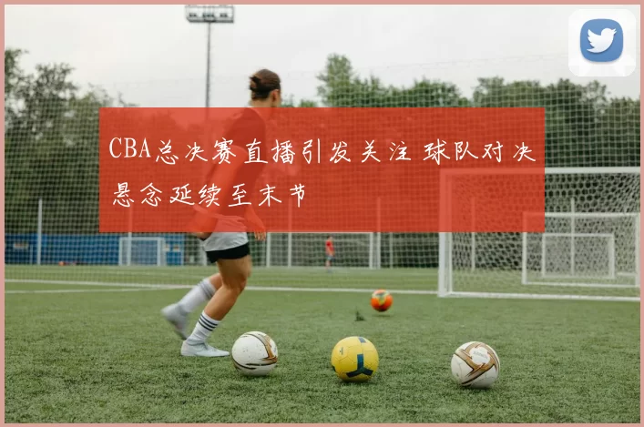 CBA总决赛直播引发关注 球队对决悬念延续至末节