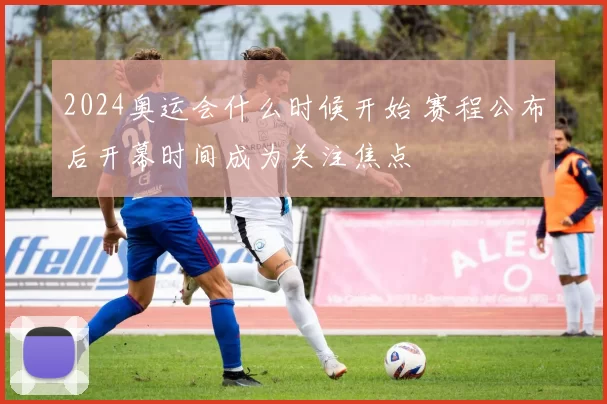 2024奥运会什么时候开始 赛程公布后开幕时间成为关注焦点