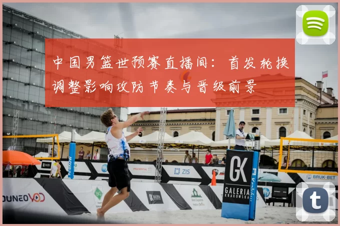 中国男篮世预赛直播间：首发轮换调整影响攻防节奏与晋级前景