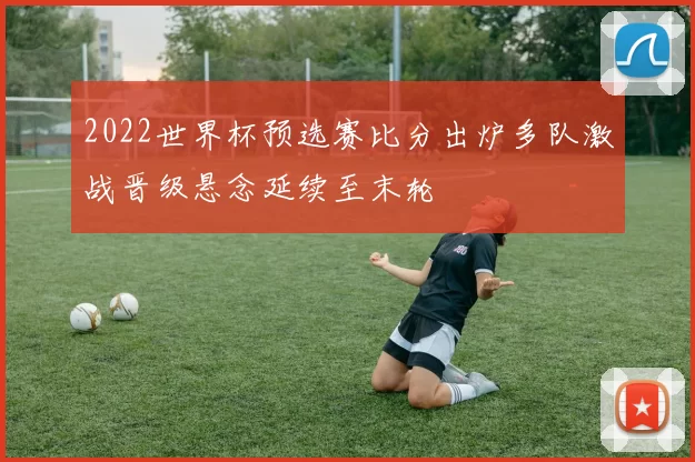 2022世界杯预选赛比分出炉多队激战晋级悬念延续至末轮