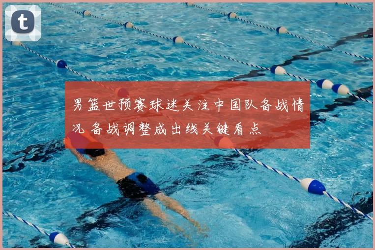 男篮世预赛球迷关注中国队备战情况 备战调整成出线关键看点