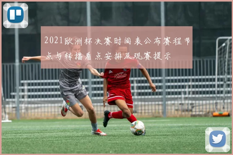 2021欧洲杯决赛时间表公布赛程节点与转播看点安排及观赛提示
