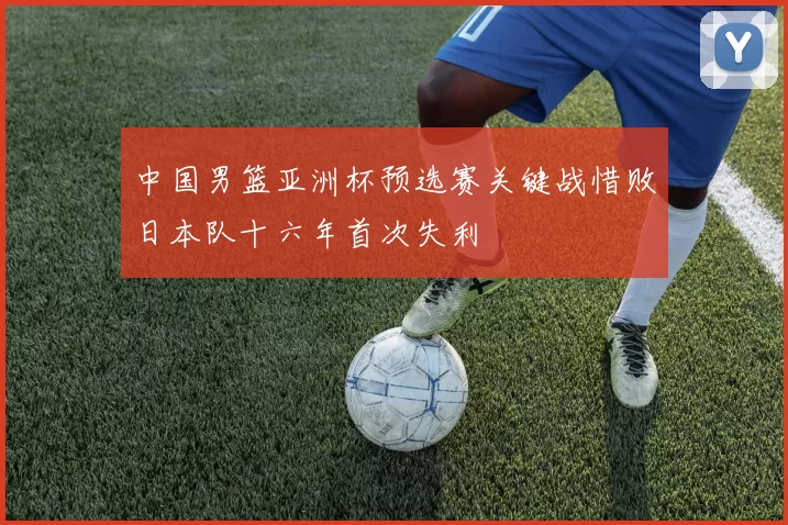 中国男篮亚洲杯预选赛关键战惜败日本队十六年首次失利