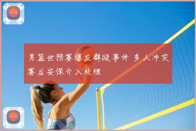 男篮世预赛爆发群殴事件 多人冲突赛后安保介入处理