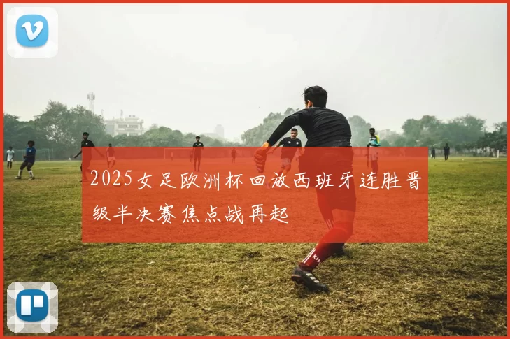 2025女足欧洲杯回放西班牙连胜晋级半决赛焦点战再起