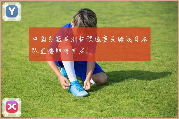中国男篮亚洲杯预选赛关键战日本队直播即将开启