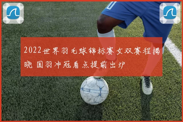 2022世界羽毛球锦标赛女双赛程揭晓 国羽冲冠看点提前出炉