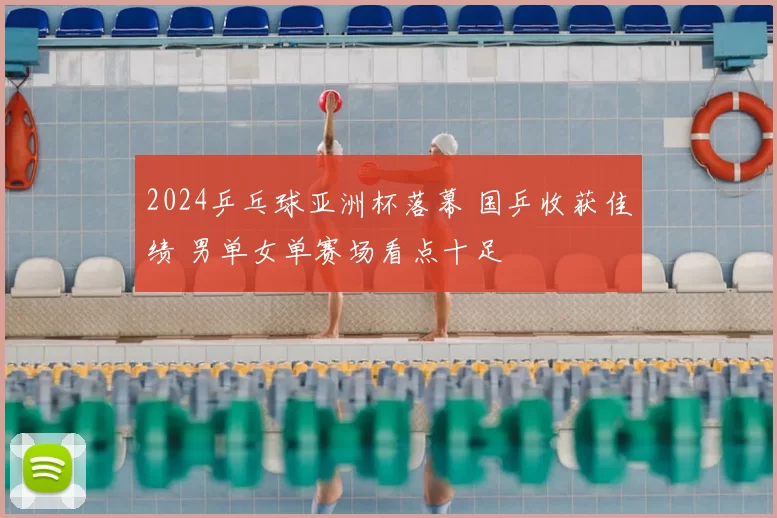 2024乒乓球亚洲杯落幕 国乒收获佳绩 男单女单赛场看点十足
