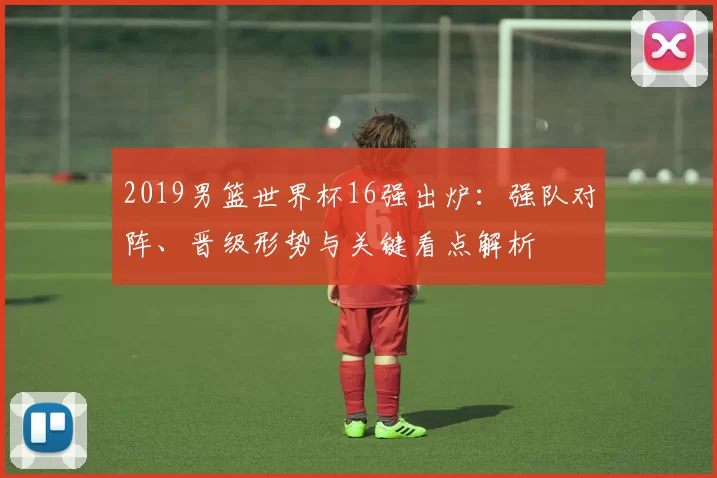 2019男篮世界杯16强出炉：强队对阵、晋级形势与关键看点解析