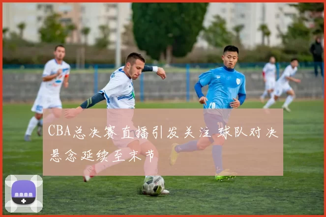 CBA总决赛直播引发关注 球队对决悬念延续至末节