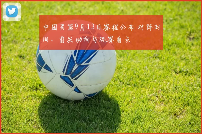 中国男篮9月13日赛程公布 对阵时间、首发动向与观赛看点