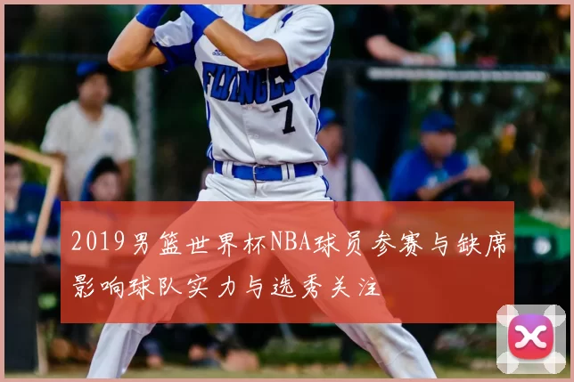 2019男篮世界杯NBA球员参赛与缺席影响球队实力与选秀关注