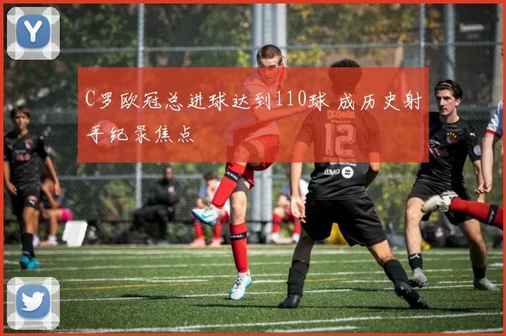 C罗欧冠总进球达到110球 成历史射手纪录焦点