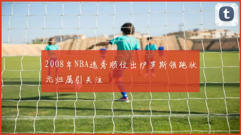 2008年NBA选秀顺位出炉罗斯领跑状元归属引关注