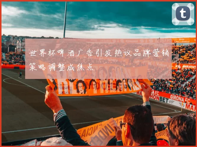 世界杯啤酒广告引发热议品牌营销策略调整成焦点