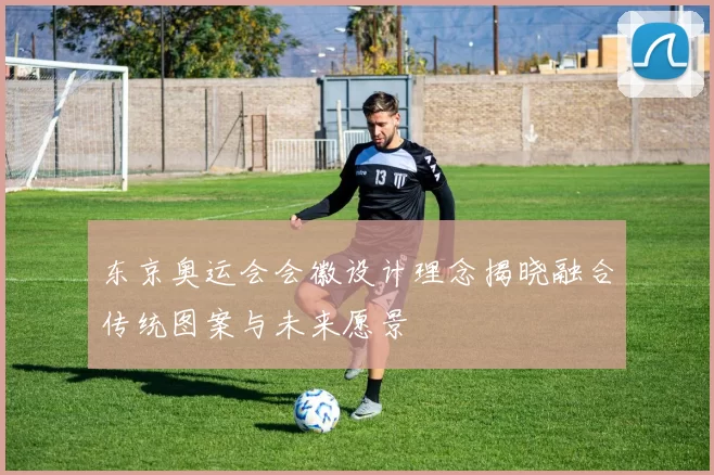 东京奥运会会徽设计理念揭晓融合传统图案与未来愿景