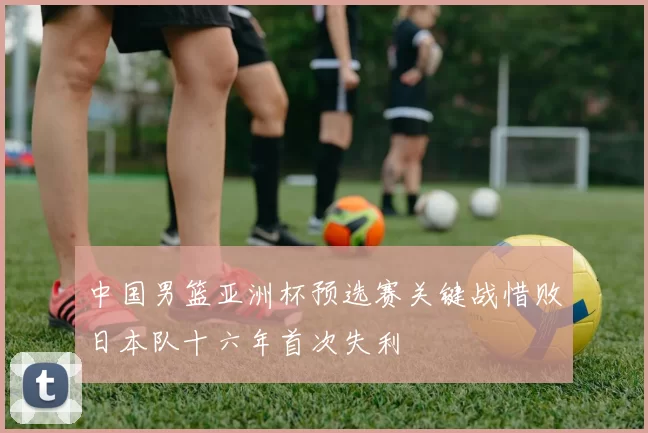 中国男篮亚洲杯预选赛关键战惜败日本队十六年首次失利