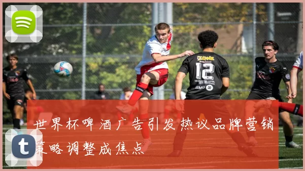 世界杯啤酒广告引发热议品牌营销策略调整成焦点