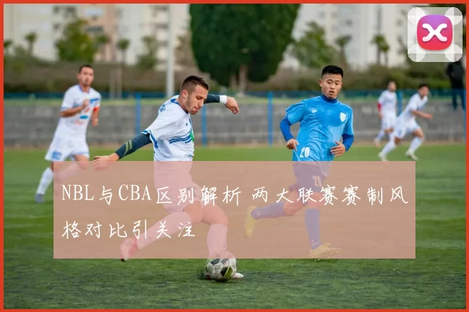 NBL与CBA区别解析 两大联赛赛制风格对比引关注