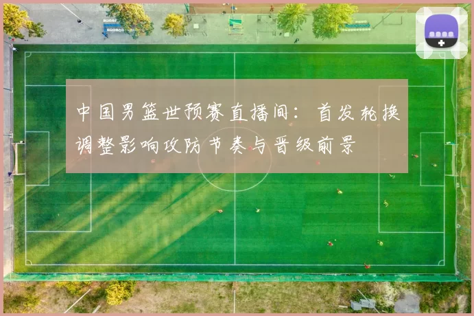 中国男篮世预赛直播间：首发轮换调整影响攻防节奏与晋级前景