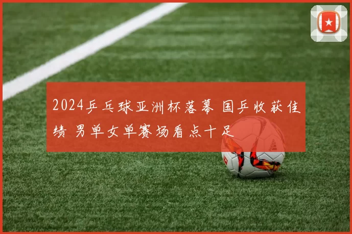 2024乒乓球亚洲杯落幕 国乒收获佳绩 男单女单赛场看点十足