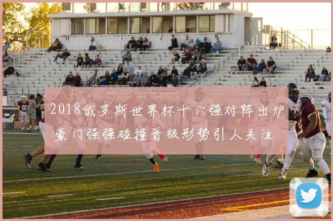2018俄罗斯世界杯十六强对阵出炉 豪门强强碰撞晋级形势引人关注