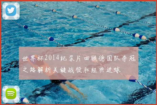 世界杯2014纪录片回顾德国队夺冠之路解析关键战役和经典进球