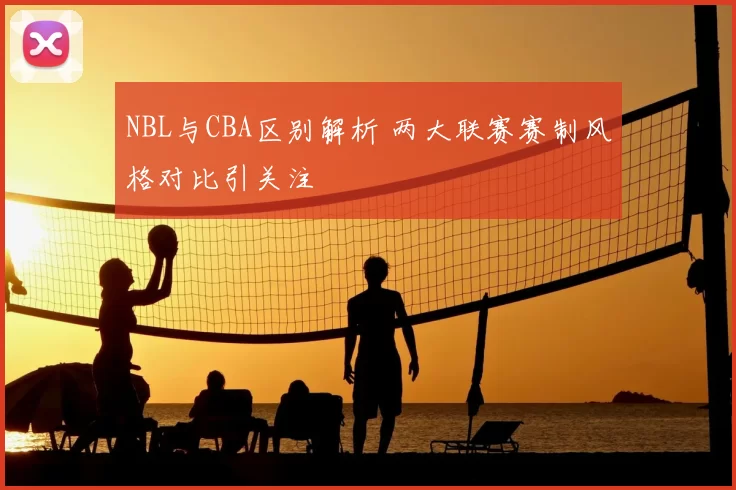 NBL与CBA区别解析 两大联赛赛制风格对比引关注