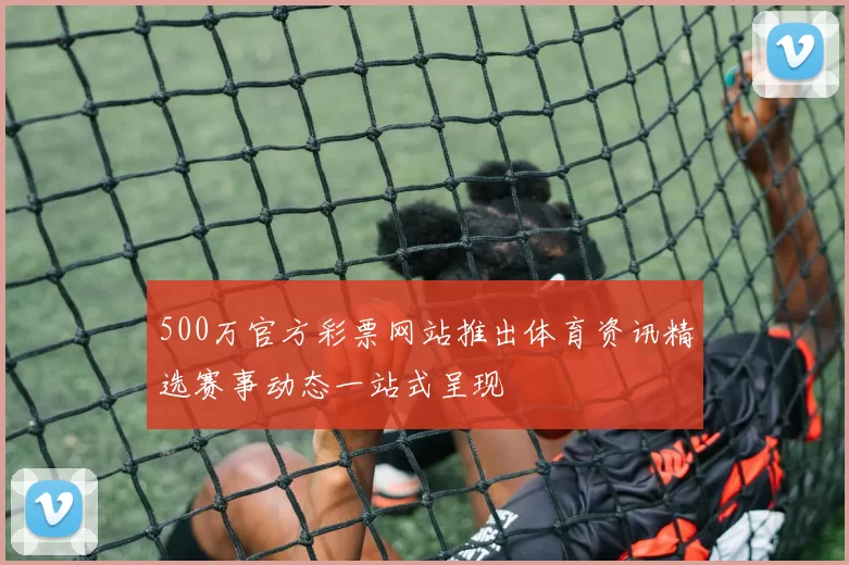 500万官方彩票网站推出体育资讯精选赛事动态一站式呈现