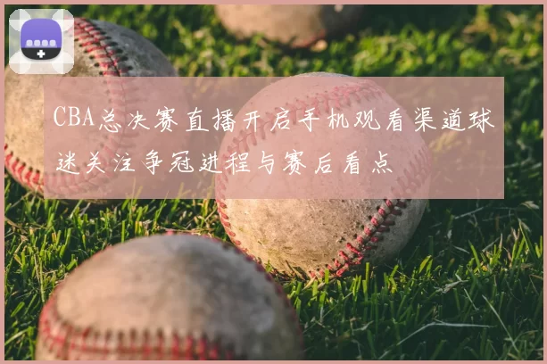 CBA总决赛直播开启手机观看渠道球迷关注争冠进程与赛后看点