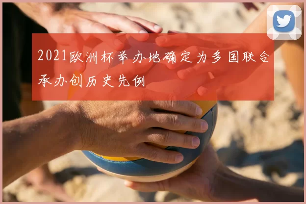 2021欧洲杯举办地确定为多国联合承办创历史先例