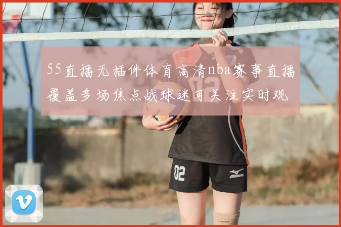 55直播无插件体育高清nba赛事直播覆盖多场焦点战球迷可关注实时观赛体验