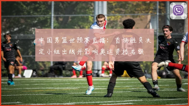 中国男篮世预赛直播：首场胜负决定小组出线并影响奥运资格名额